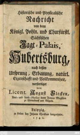 Historische und Physicalische Nachricht von dem Königl. Pohln. und Churfürstl. Sächsischen Jagt-Palais, Hubertsburg, nach dessen Ursprung, Erbauung, natürl. Eigenschafft und Vollkommenheit