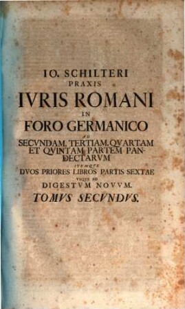 Joh. Schilteri JCti, Praxis Jvris Romani, In Foro Germanico Jvxta Ordinem Edicti Perpetui Et Pandectarum Justiniani : Opus Theoretico Practicum, 2. Ad Secvndam, Tertiam, Qvartam Et Qvintam Partem Pandectarvm Itemqve Dvos Priores Libros Partis Sextae Vsqve Ad Digestvm Novvm