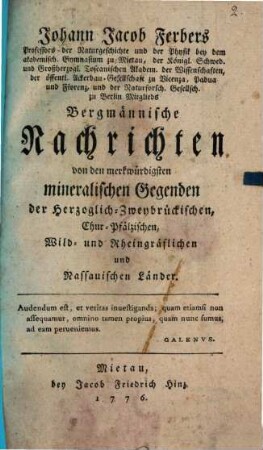 Johann Jacob Ferbers Professors der Naturgeschichte und der Physik bey dem akademisch. Gymnasium zu Mietau, der Königl. Schwed. und Großherzogl. Toscanischen Akadem. der Wissenschaften , der öffentl. Ackerbau-Gesellschaft zu Vicenza, Padua und Florenz, und der Naturforsch. Gesellsch. zu Berlin Mitglieds Bergmännische Nachrichten von den merkwürdigsten mineralischen Gegenden der Herzoglich-Zweybrückischen, Chur-Pfälzischen, Wild- und Rheingräflichen und Nassauischen Länder