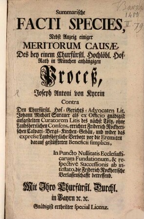 Summarische Facti Species, Nebst Anzeig einiger Meritorum Causae, Des bey einem Churfürstl. Hochlöbl. Hof-Rath in München anhängigen Proceß, Joseph Antoni von Kyrein Contra Den Churfürstl. Hof-Gerichts-Advocaten Lit. Johann Michael Surauer als ex Officio gnädigist aufgestelten Curatorem Litis des nächst Tölz, ohne Landesherrlichen Consens, errichtet Friderich Nockherischen Calvari-Bergs-Kirchen-Gebäu, und wider das expresse Landsherrliche Verbott vor die Eremiten darauf gestüffteten Beneficii simplicis, In Puncto Nullitatis Ecclesiasticarum Fundationem, & respectivè Successionis ab intestato, die Friderich Nockherische Verlassenschafft betreffend
