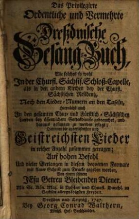 Das Privilegirte Ordentliche und Vermehrte Dreßdnische Gesangbuch : Wie solches so wohl In der Churfl. Sächsis. Schloß-Capelle, als in den andern Kirchen bey der Churfl. Sächsischen Residentz, Nach den Lieder-Numern an den Tafeln, ... bey öffentlichem Gottesdienste gebrauchet ... zu werden pflegt; Darinnen die ... Geistreichsten Lieder in reicher Anzahl zusammen getragen; ...