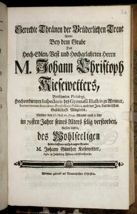 Gerechte Thränen der Brüderlichen Treue Wollte Bey dem Grabe Des Hoch-Edlen, Vest und Hochgelahrten Herrn M. Johann Christoph Kiesewetters, Berühmten Philologi, Hochverdienten Inspectoris des Gymnasii Illustris zu Weimar, humaniorum litterarum Professoris Publici, und der Jen. Lateinischen Gesellschafft Mitglieds, Welcher den 27. Maji an. 1744. Abends nach 8. Uhr im 79sten Jahre seines Alters selig verstorben, fliessen lassen, des Wohlseeligen hinterlassener tiefgebeugter Bruder M. Johann Günther Kiesewetter, Pastor in Jochaburg, Böbera und Stockhausen