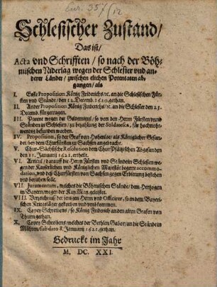 Schlesischer Zustand, Das ist, Acta vnd Schrifften, so nach der Böhmischen Niderlag wegen der Schlesier vnd anderer Länder, zwischen elichen Potentaten abgangen : als I. Erste Proposition König Friderichs, [et]c. an die Schlesischen Fürsten und Ständt, den 12. Decemb. 1620. gethan. II. Ander Proposition König Friderichs, [et]c. an die Schlesier den 23. Decemb. fürgetragen. III. Patent wegen der Geldtmittel/ so von den Herrn Fürsten unnd Ständen in Schlesien, zu bezahlung der Soldatesca, für hochnohtwendig befunden worden. IV. Proposition, so der Graf von Hohenloe, als Königlicher Gesander, bey dem Churfürsten zu Sachsen angebracht. V. Chur-Sächsische Resolution dem Chur-Pfältzischen Abgesanden den 11. Januarii 1621. ertheilt. VI. Articul, darauff die Herrn Fürsten und Stände in Schlesien wegen der Kayserlichen und Königlichen Majestät begerte accommodation, und deß Churfürsten von Sachsen Erbietung bestehen und beruhen solle. VII. Iuramentum, welches die Böhmischen Stände, dem Hertzogen in Bayern, wegen der Kay. May. geleistet. VIII. Verzeichnuß der jenigen Herrn und Officirer, so in dem Bayerischen Kriegsläger gestorben und umbkommen. IX. Copey Schreibens, so König Friderich an den alten Grafen von Thurn gethan. X. Copey Schreibens, welches der Bethlen Gabor, an die Stände in Mähren, sub dato 8. Januarii 1621. gethan
