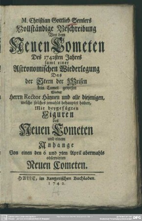 M. Christian Gottlieb Semlers Vollständige Beschreibung Von dem Neuen Cometen Des 1742sten Jahres samt einer Astronomischen Wiederlegung Das der Stern der Weisen kein Comet gewesen Wieder Herrn Rector Häynen und alle diejenigen, welche solches jemahls behauptet haben : Mit beygefügten Figuren des Neuen Cometen und einem Anhange Von einen den 6 und 7ten April abermahls observirten Neuen Cometen.