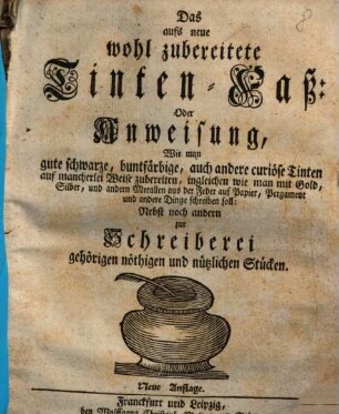 Das aufs neue wohl zubereitete Tinten-Faß: Oder Anweisung, Wie man gute schwarze, buntfärbige, auch andere curiöse Tinten ... zubereiten, ingleichen wie man mit Gold, Silber ... schreiben soll : Nebst noch andern zur Schreiberei gehörigen nöthigen und nützlichen Stücken