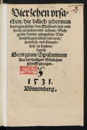 Vierzehen vrsa=||chen/ die billich jederman || bewegen sollen/ den Ehestand lieb vnd || hoch zu haben vnd achten/ Sich || gerne darein zubegeben/ Vnd || denselbigen erlich vnd wol/|| trewlich vnd freund=||lich zu halten/|| durch || Georgium Spalatinum || Aus der heiligen Gœttlichen || schrifft gezogen.||