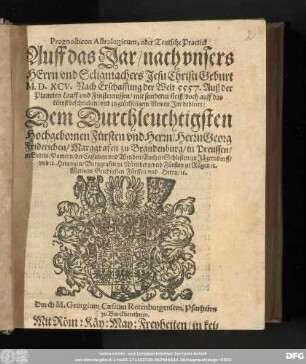 Prognosticon Astrologicum, oder Teutsche Practick || Auff das Jar/ nach vnsers || HErrn vnd Seligmachers Jesu Christi Geburt || M.D.XCV. Nach Erschaffung der Welt 5557. Auß der || Planeten Lauff vnd Finsternussen/ mit sonderm fleiß/ doch auff das || k#[ue]rtzst beschrieben/ vnd zu gl#[ue]ckseligem Newen Jar dedicirt:|| Dem Durchleuchtigsten || Hochgebornen Fůrsten vnd Herrn/ Herrn Georg || Friderichen/ Marggrafen zu Brandenburg/ in Preussen/|| zu Stetin/ Pomern/ der Cassuben vnd Wenden/ Auch in Schlesien/ zu J#[ae]gerndorff/|| vnd &c.Hertzogen/ Burggrafen zu N#[ue]rnberg/ vnd F#[ue]rsten zu R#[ue]gen &c.|| Meinem Gnedigsten F#[ue]rsten vnd Herrn/ &c.|| Durch M. Georgium Caesium Rotenburgensem, Pfarherrn || zu Burckbernheim.||