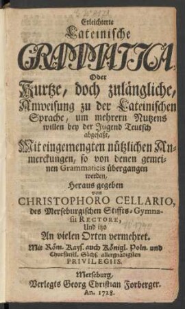 Erleichterte Lateinische Grammatica, Oder Kurtze, doch zulängliche, Anweisung zu der Lateinischen Sprache, um mehrern Nutzens willen bey der Jugend Teutsch abgefaßt : Mit eingemengten nützlichen Anmerckungen, so von denen gemeinen Grammaticis übergangen werden