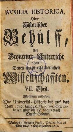 Auxilia Historica, Oder Behülff Zu denen Historischen und dazu erforderlichen Wissenschafften : Als nemlich I. Theil. Von Geographia elementari und Astronomica ... II. Theil. Von Engelland und dessen Macht ... III. Theil. Von Westphalen, Nieder-Sachsen ... IV. Theil. Von Oesterreich, Steyermarck, Kärnten ... V. Theil. Von Pohlen, dessen Geschichte ... VI. Theil. Von den gesamten Niederlanden ... VII. Theil enthält die Universal-Historie bis auf 1746 ... VIII. Theil. Von verschiedenen Sprachen, Erklärung der Staats-Kunst-Wörter ..., 7. Worinnen enthalten Die Universal-Historie bis auf das Jahr 1746. samt 18. Chronologischen Tabellen über die 18. Secula nach Christi Geburt