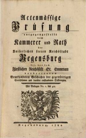 Actenmässige Prüfung entgegengestellt vom Kammerer und Rath der Kaiserlichen freien Reichsstadt Regensburg der, von dem Fürstlichen Reichsstift St. Emmeram verbreiteten Beurkundeten Geschichte der gegenseitigen Gerechtsamen und darüber entstandenen Differenzien : Mit Beilagen Nr. 1 bis 40