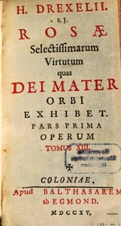 H. Drexelii S.J. ... Operum Tomus .... 13, Rosae Selectissimarum Virtutum quas Dei Mater Orbi Exhibet ; Pars Prima