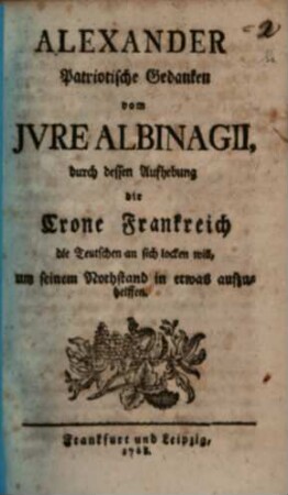 Alexander Patriotische Gedanken vom Jvre Albinagii, durch dessen Aufhebung die Crone Frankreichs die Teutschen an sich locken will, um seinen Nothstand in etwas abzuhelffen