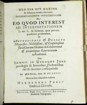 Dissertationem Inauguralem De Eo Quod Interest Ad Interpretationem L. un. C. de Sentent. quae pro eo, quod inter. proferuntur, Ex Authoritate & Decreto ... IurisCtorum Ordinis in ... Rauracorum Academia. Pro Summis In Utroque Iure privilegiis & honoribus Doctoralibus rite & decenter consequendis Die 5. Martii, Anno MDCLXIII. Horis ac loco solennibus tuebitur Hermannus Pabst Embrica-Clivensis