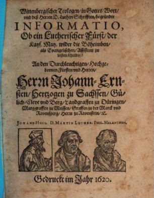 Wittenbergischer Teologen in Gottes Wort und deß Herren D. Lutheri Schrifften begründte Informatio, Ob ein Lutherischer Fürst der Kays. May. wider die Böheimben als Evangelischen Assistentz zu leisten schuldig? : An den Durchleuchtigen Hochgebornen Fürsten und Herren, Herrn Johann-Ernsten Hertzogen zu Sachssen, Gülich, Cleve und Berg, Landgraffen zu Düringen, Marggraffen zu Meissen, Graffen zu der Marck und Ravensperg, Herrn zu Ravenstein &c.