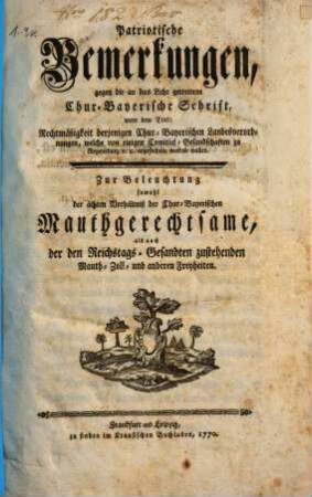 Patriotische Bemerkungen, gegen die an das Licht getrettene Chur-Bayerische Schrift, unter dem Titel: Rechtmäßigkeit derjenigen Chur-Bayerischen Landesverordnungen, welche von einigen Comitial-Gesandschaften zu Regensburg [et]c. [et]c. angefochten werden wollen : Zur Beleuchtung sowohl der ächten Verhältniß der Chur-Bayerischen Mauthgerechtsame, als auch der Reichstags-Gesandten zustehenden Mauth- Zoll- und anderen Freyheiten