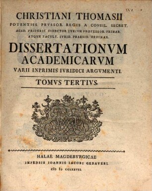 Christiani Thomasii Potentiss. Prvssor. Regis A Consil. Secret. Acad. Frideric. Director. Ivrivm Professor. Primar. Atqve Facvlt. Ivrid. Ordinarii Dissertationvm Academicarvm Varii Inprimis Ivridici Argvmenti, Tomvs Tertivs