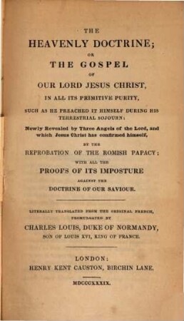 The Heavenly Doctrine; or gospel of our Lord Jesus Christ, in all its primitive purity, such as preached in himself during his terrestral sojourn : newly revealed by three angels of the Lord, and which Jesus Christ has confirmed himself, by the reprobation of the Romish papacy; with all the proofs of its imposture against the doctrine of our saviour. [2]