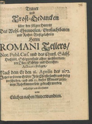 Trauer und Trost-Gedancken Uber den seligen Hintritt Des ... Romani Tellers/ Not. Publ. Caes. und des Churfl. Sächs. Hochlöbl. Schöppenstuls alhier wohlverdienten Ober-Schöpp- und Gerichts-Actuarii seeligen : Nach dem Er den 16. Aprilis des 1672. Jahrs in seinem Erlöser Jesu Christo sanfft und seelig verschieden/ und am 21. dieses Monats zu seinem Ruhekämmerlein gebracht worden aufgesetzet und übersendet von Etlichen nahen Anverwandten