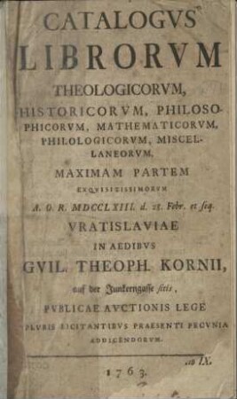 Catalogus librorum theologicorum, historicorum, philosophicorum, mathematicorum, philologocorum, miscellaneorum : maximam partem ex quisitissimorum A. O. R. 1763, d. 28. Febr. et seq. Vratsislaviae in ...