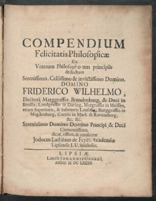 Compendium Felicitatis Philosopicae Ex Veterum Philosophorum principiis deductum ... Domino Friderico Wilhelmo, Electori Marggraffio Brandenburg. & Duci in Brussia ... dicat, offert, & consecrat Jodocus Ladislaus de Feyer, Academiae Lipsiensis I.U. Studiosus