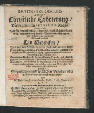 Retorsion-Discurs Das ist/ Christliche Erörterung/ Des so genanten Retorsion-Rechts : Woraus erhellet/ Was für ein unchristlich/ ärgerlich/ hochschädlich Werck es sey/ wann man nach heutiger Weltmannier Scheltwort mit Scheltworten beantwortet