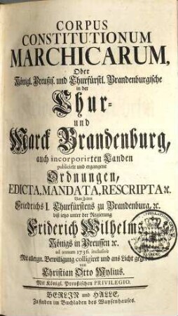 Corpus Constitutionum Marchicarum, Oder Königl. Preußis. und Churfürstl. Brandenburgische in der Chur- und Marck Brandenburg, auch incorporirten Landen publicirte und ergangene Ordnungen, Edicta, Mandata, Rescripta etc. : Von Zeiten Friedrichs I. Churfürstens zu Brandenburg, etc. biß ietzo unter der Regierung Friderich Wilhelms Königs in Preussen etc. ad annum 1736. inclusive, 1