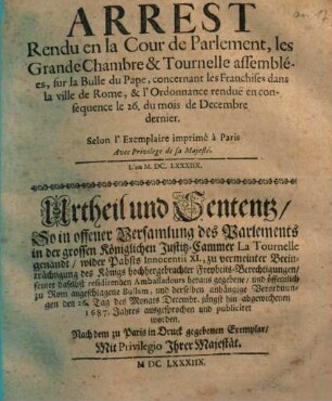 Arrest Rendu en la Cour de Parlement, les Grande Chambre & Tournelle assemblées, sur la Bulle du Pape, concernant les Franchises dans la ville de Rome, & l' Ordonnance rendue en consequence le 26. du mois de Decembre dernier = Urtheil und Sententz, So in offener Versamlung des Parlements in der grossen Königlichen Justitz-Cammer ... wider Pabsts Innocentii XI. ... zu Rom angeschlagene Bullam, und derselben anhängige Verordnungen den 26. Tag des Monats Decembr. jüngst hin abgewichenen 1687. Jahres ausgesprochen und publiciret worden