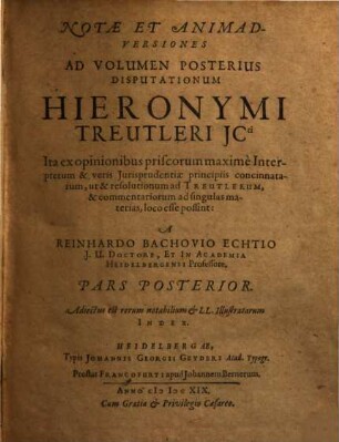 Notae Et Animadversiones Ad Volumen Posterius Disputationum Hieronymi Treutleri ICti : Ita Ex Opinionibus Priscorum maxime Interpretum & veris Iurisprudentiae principiis concinnatarum, ut & resolutionum ad Treutlerum, & commentariorum ad singulas materias, loco esse poßint, Pars Posterior
