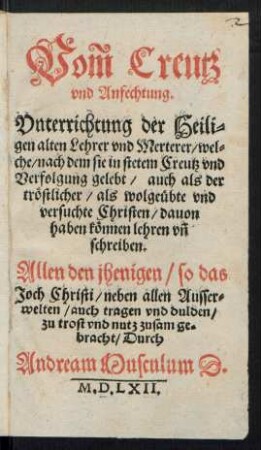 Vom Creutz || vnd Anfechtung.|| Vnterrichtung der Heili=||gen alten Lehrer vnd Merterer/ wel=||che/ nach dem sie in stetem Creutz vnd || Verfolgung || gelebt/ auch als der || trœstlicher/ als wolgeuebte || vnd || versuchte Christen/ dauon || haben kœnnen lehren vñ || schreiben.|| ... zusam ge=||bracht/ Durch || Andream Musculum D.||