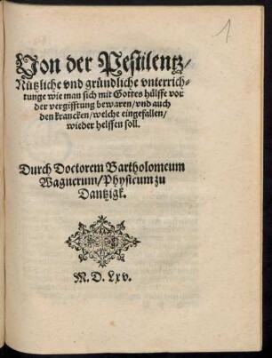 Von der Pestilentz/|| Nützliche vnd gründliche vnterrich=||tunge wie man sich mit Gottes hülffe vor || der vergifftung bewaren/ vnd auch || den krancken/ welche eingefallen/|| wieder helffen soll.|| Durch Doctorem Bartholomeum || Wagnerum/ Physicum zu || Dantzigk.||