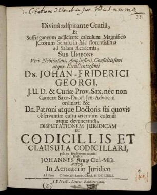 Divina adspirante Gratia, Et Suffraganeum adiiciente calculum Magnifico ICtorum Senatu in hac florentissima ad Salam Academia, Sub Umbone ... Dn. Johan-Friderici Georgi ... Disputationem Iuridicam De Codicillis Et Clausula Codicillari, publico Eruditorum examini subiicit Johannes Krug/ Ciza-Misn. Autor ... Ad diem [...] Octobr. Ao. Epoch. Christ. MDCLXXII.