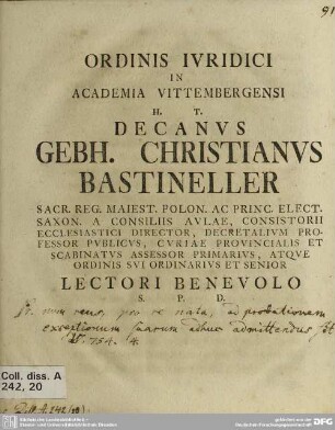 Ordinis Iuridici In Academia Vittembergensi h. t. Decanus Gebh. Christianus Bastineller Sacr. Reg. Maiest. Polon. Ac Princ. Elect. Saxon. A Consiliis Aulae, Consistorii Ecclesiastici Director ... Atque Ordinis Sui Ordinarius Et Senior Lectori Benevolo S. P. D.
