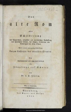 Das alte Rom oder Schilderung der bürgerlichen, religiösen und militärischen Verfassung, des häuslichen Lebens, der Sitten, Gebräuche und Meinungen der alten Römer : mit einer vorausgeschickten Geschichte des römischen Staates : ein unterhaltendes und nützliches Lesebuch für Jünglinge auf den Schulen