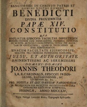 Sanctissimi in Christo Patris Et Domini Nostri Domini Benedicti Divina Providentia Papæ XIV. Constitutio Qua Ampliatur Episcopis Facultas Impertiendi Benedictionem Cum Indulgentia Plenaria Fidelibus In Mortis Articulo Constitutis : Etiam Per Alios Tam In Civitatibus, Quam In Dioecesibus Ab Ipsis Subdelegatos. Unacum Facultate Ejusmodi Specialiter Pro Dioecesi Frisingensi Concessa