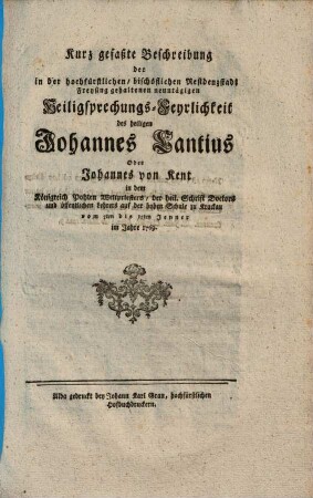 Kurz gefaßte Beschreibung der in der hochfürstlichen, bischöflichen Residenzstadt Freysing gehaltenen neuntägigen Heiligsprechungs-Feyrlichkeit des heiligen Johannes Cantius Oder Johannes von Kent in dem Königreich Pohlen Weltpriesters, der heil. Schrift Doctors und öffentlichen Lehrers auf der hohen Schule zu Krackau : vom 7ten bis 15ten Jenner im Jahre 1769.