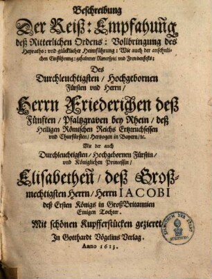 Beschreibung Der Reiß, Empfahung deß Ritterlichen Ordens, Vollbringung des Heyraths, und glücklicher Heimführung, wie auch der ansehnlichen Einführung, gehaltener Ritterspiel und Frewdenfests, des ... Friedrichen des Fünften, Pfaltzgraven bei Rhein ... mit .. . Elisabethen ... Jakobi ... Königs in Großbritannien ... Tochter