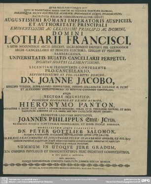 Augustissimi Romani Imperatoris Auspiciis, Et Authoritate Principali ... Domini Lotharii Francisci, S. Sedis Moguntinae Archi-Episcopi ... Universitatis Huiatis Cancellarii Perpetui, ... Licentiam Promovendi Conferente Pro-Cancellario ... Dn. Joanne Jacobo, Episcopo Verensi, Suffraganeo Erfurtensi ... Atque Rectore Magnifico ... Hieronymo Panton ... Promotor Legitime Deputatus Joannes Philuppus Streit ... Nobilissimo Atque Clarissimo Dn. Peter Gottlieb Salomon ... Ob Praeclaras Virtutes Et Iurisprudentiam In Academiis Diversis, Ex Solidis Eiusdem Principiis Acquisitam Atque Exercitationibus Cathedralibus Firmatam Et Facultati Nostrae Iuridicae Prolixe Probatam, Summum In Utroque Iure Gradum, Cum Omnibus Privilegiis Et Immunitatibus Huic Dignitati Compententibus, D. XXI. Iunii A. MDCCXVII. Rite Contulit, Hasque Testimoniales Consueto Facultatis Iuridicae Sigillo Muniuit