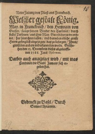 Newe Zeitung von Pleeß aus Franckreich.|| Welcher gestalt König.|| May. in Franckreich/ den Hertzogen von || Guisen/ sampt seinem Bruder den Cardinal/ durch || sechs Personen/ aus jhrer May. Guardi darzu verord=||net/ hat hinrichten lassen/ vnd darneben etliche grosse || Herrn gefenglich eingezogen/ das zu besorgen/ Jhnen/ || gleich den andern widerfaren sein werde. Gesche=||hen den 23. Decembris/ dieses abgelauffe=||nen 1588. Jars/ Stylo nouo.|| Darbey auch angezeiget wird/ mit was || Condition die Stadt Jamais sich er=||geben hat.||