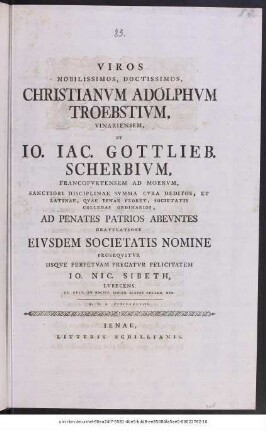 Viros Nobilissimos, Doctissimos, Christanvm Adolphvm Troebstivm, Vinaeriensem, Et Io. Iac. Gottlieb. Scherbivm, Francofvrtensem Ad Moenvm, Sanctiori Disciplinae Svmma Cvra Deditos, Et Latinae, Qvae Ienae Floret, Societatis Collegas Ordinarios, Ad Penates Patrios Abevntes Gratvlatione Eivsdem Societatis Nomine Proseqvitvr Iisqve Perpetvam Precatvr Felicitatem