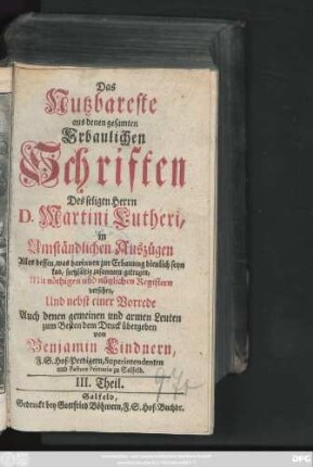 Theil 3: Das Nutzbareste aus denen gesamten Erbaulichen Schriften des seligen Herrn D. Martini Lutheri : in Umständlichen Auszügen Alles dessen, was darinnen zur Erbauung dienlich seyn kan, sorgfältig zusammen getragen, Mit nöthigen und nützlichen Registern versehen, Und nebst einer Vorrede Auch denen gemeinen und armen Leuten zum besten dem Druck übergeben
