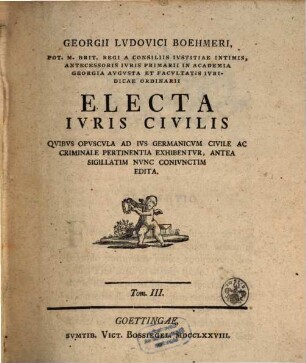 Georgii Lvdovici Boehmeri Potentissimo Magnae Brit. Regi Et Electori Brvnsvico-Lvnebvrgico Ab Avlae Consiliis Et Ivris Antecessoris In Academia Georgia Avgvsta Electa Ivris Civilis, 3. Qvibvs Opvscvla Ad Ivs Germanicvm Civile Ac Criminale Pertinentia Exhibentvr, Antea Sigillatim Nvnc Conivnctim Edita