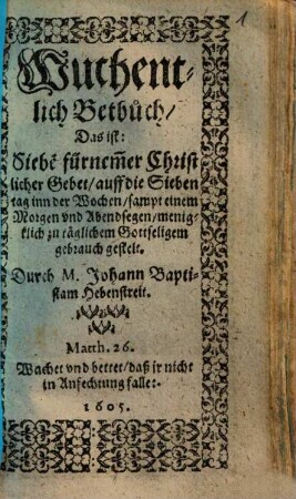 Wuchentlich Betbuch, Das ist: Siebe[n] fürnem[m]er Christlicher Gebet, auff die Sieben tag inn der Wochen, sampt einem Morgen vnd Abendsegen, menigklich zu täglichem Gottseligem gebrauch gestelt