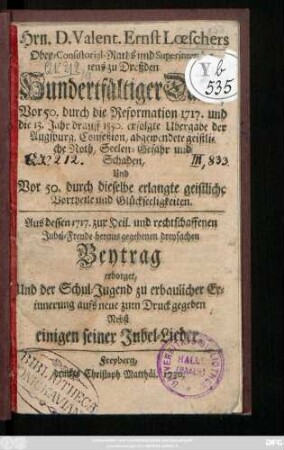 Hrn. D. Valent. Ernst Lœschers Ober-Consistorial-Raths und Superintendentens zu Dreßden Hundertfältiger Danck, Vor 50. durch die Reformation 1717. und die 13. Jahr drauff 1530. erfolgte Ubergabe der Augspurg. Confeßion abgewendete geistliche Noth, Seelen-Gefahr und Schaden, Und Vor 50. durch dieselbe erlangte geistliche Vortheile und Glückseeligkeiten : Aus dessen 1717. zur Heil. und rechtschaffenen Jubel-Freude heraus gegebenen dreyfachen Beytrag erborget, Und der Schul-Jugend zu erbaulicher Erinnerung aufs neue zum Druck gegeben ; Nebst einigen seiner Jubel-Lieder