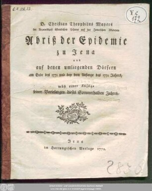D. Christian Theophilus Mayers der Arzeneikunst öffentlichen Lehrers auf der Jenaischen Akademie Abriß der Epidemie zu Jena und auf denen umliegenden Dörfern am Ende des 1771 und bey dem Anfange des 1772 Jahres : nebst einer Anzeige seiner Vorlesungen dieses Sommerhalben Jahres.