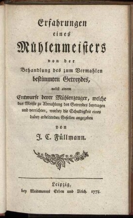 Erfahrungen eines Mühlenmeisters von der Behandlung des zum Vermahlen bestimmten Getreydes : nebst einem Entwurfe derer Mühlenzeuger, welche das Meiste zu Abmahlung des Getreydes beytragen und verrichten, worbey die Schuldigkeit eines dabey arbeitenden Gesellen angegeben