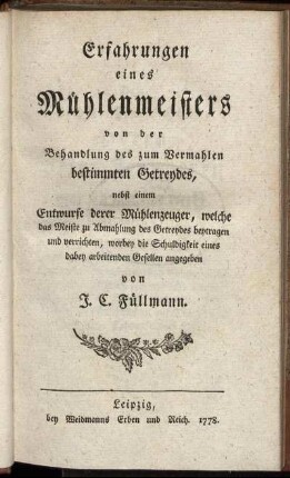Erfahrungen eines Mühlenmeisters von der Behandlung des zum Vermahlen bestimmten Getreydes : nebst einem Entwurfe derer Mühlenzeuger, welche das Meiste zu Abmahlung des Getreydes beytragen und verrichten, worbey die Schuldigkeit eines dabey arbeitenden Gesellen angegeben