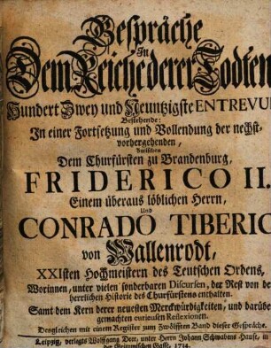 Gespräche In Dem Reiche derer Todten, Hundert Zwey und Neuntzigste Entrevuë, Bestehende: In einer Fortsetzung und Vollendung der nechstvorhergehenden, Zwischen Dem Churfürsten zu Brandenburg, Friderico II. Einem überaus löblichen Herrn, Und Conrado Tiberio von Wallenrodt, XXIsten Hochmeistern des Teutschen Ordens, : Worinnen, unter vielen sonderbaren Discursen, der Rest von der herrlichen Historie des Churfürstens enthalten. Samt dem Kern derer neuesten Merckwürdigkeiten, und darüber gemachten curieusen Reflexionen. Desgleichen mit einem Register zum Zwölfften Band dieser Gespräche
