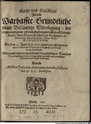 Kurtze und einfältige, jedoch warhaffte, gründtliche und beständige Widerlegung der umgereumpten und unbefugt angemasten Erklärunge Herrn, Herrn Frantzen Freyherrn zu Kriechingen ... die den 10. Junii St. des a 1592 fürgenommene vermeinte Election eines Bischoffs zu Straßburg betreffendt