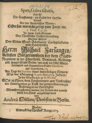 Spes, Galea salutis, Das ist/ Die Hoffnung/ ein Helm des Heyls : Davon Aus den Apostolischen Worten: Gott hat uns nicht gesetzt zum Zorn ... In einem Leich-Sermon Bey Christlicher Leichversammlung Uber dem Abscheid Des ... Michael Zarlangen/ Aeltisten Bürgermeistern bey dem Stadt-Regiment in ... Berlin ... Am Tage der Sepultur ... War der Sonntag Rogate des 1673. Jahres ... Mit mehrem gehandelt worden; der Einhalt aber numehr durch den Druck außgefertiget wird