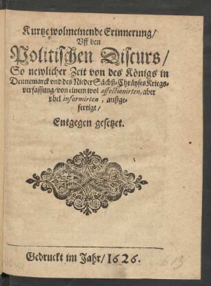 Kurtze wolmeinende Erinnerung/ Uff den Politischen Discurs/ So newlicher Zeit von des Königs in Dennemarck und des NiederSächß-Cräyses Kriegsverfassung/ von einem wol affectionirten, aber ubel informirten, außgefertigt/ Entgegen gesetzet